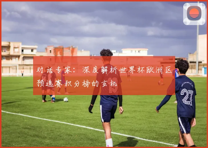对话专家：深度解析世界杯欧洲区预选赛积分榜的玄机