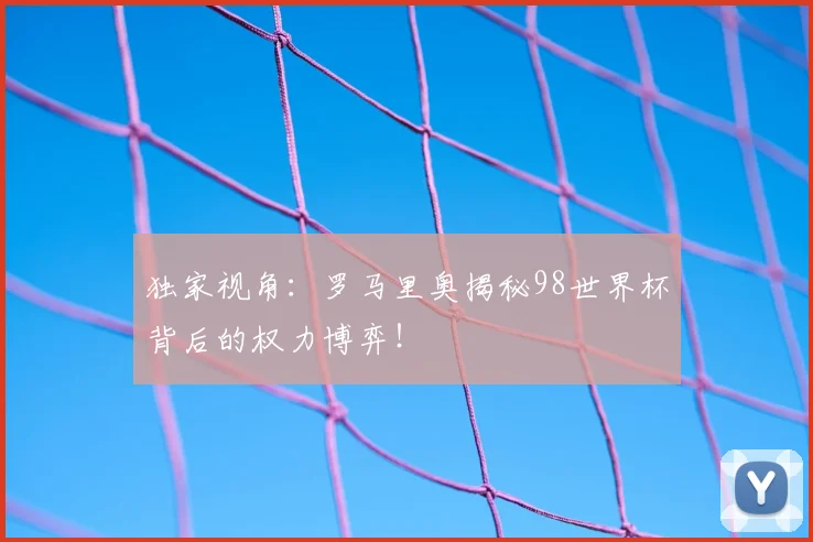 独家视角:罗马里奥揭秘98世界杯背后的权力博弈!