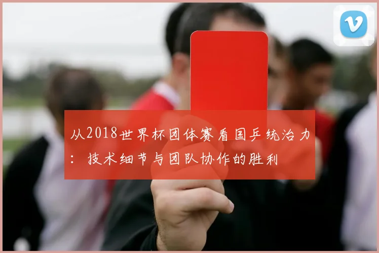 从2018世界杯团体赛看国乒统治力：技术细节与团队协作的胜利