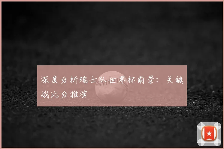 深度分析瑞士队世界杯前景:关键战比分推演