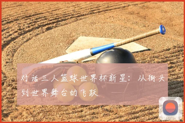 对话三人篮球世界杯新星:从街头到世界舞台的飞跃