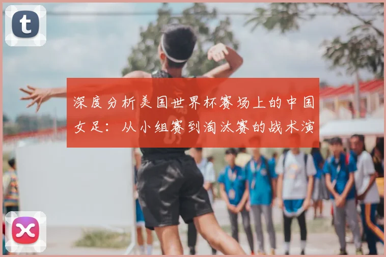 深度分析美国世界杯赛场上的中国女足：从小组赛到淘汰赛的战术演进