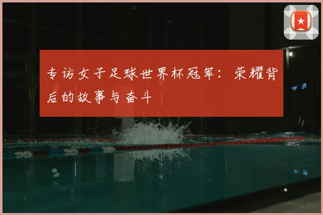 专访女子足球世界杯冠军:荣耀背后的故事与奋斗