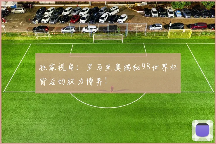 独家视角：罗马里奥揭秘98世界杯背后的权力博弈！