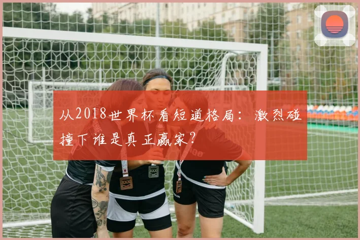 从2018世界杯看短道格局：激烈碰撞下谁是真正赢家？