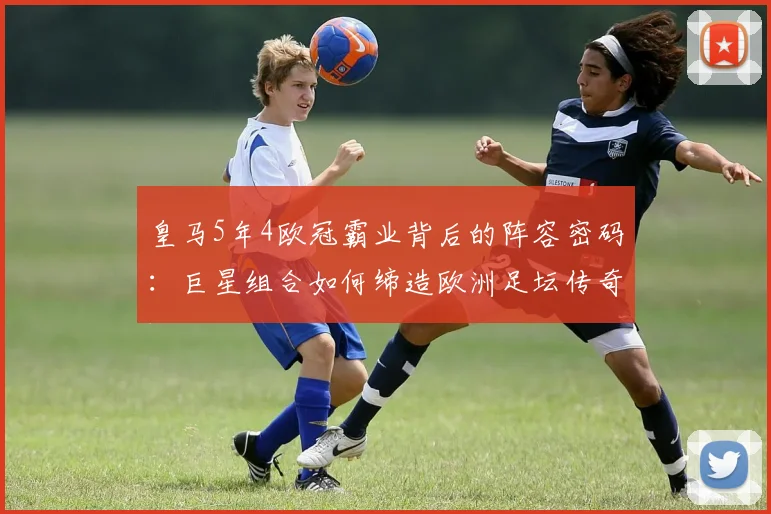 皇马5年4欧冠霸业背后的阵容密码：巨星组合如何缔造欧洲足坛传奇