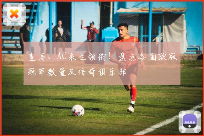 皇马、AC米兰领衔！盘点各国欧冠冠军数量及传奇俱乐部