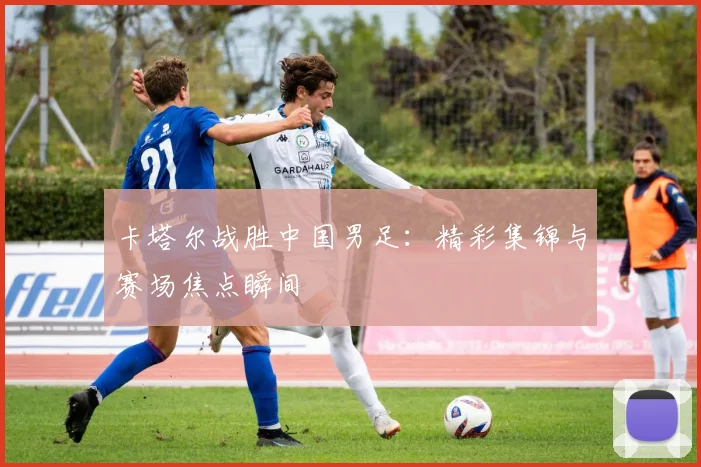 卡塔尔战胜中国男足：精彩集锦与赛场焦点瞬间