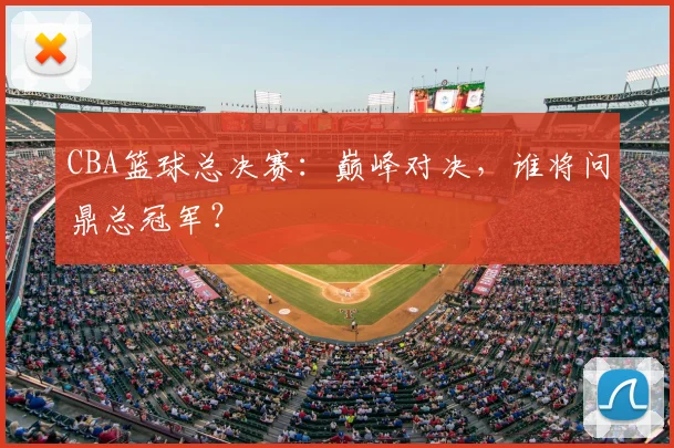 CBA篮球总决赛:巅峰对决,谁将问鼎总冠军?