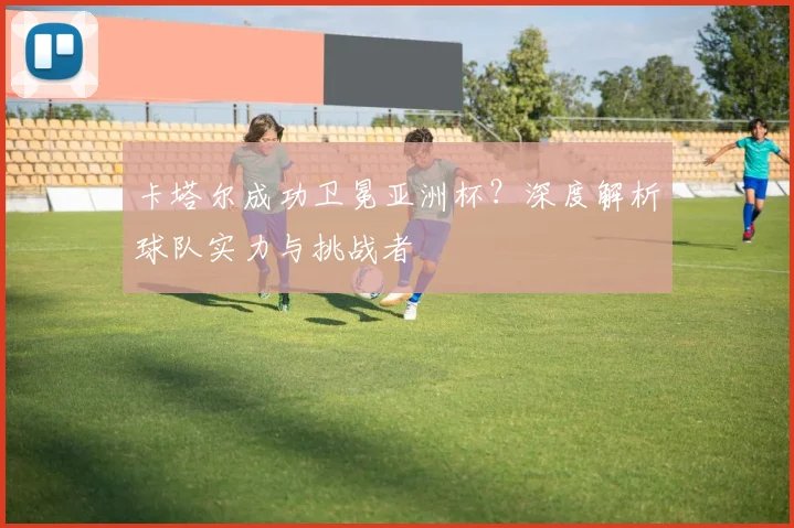 卡塔尔成功卫冕亚洲杯？深度解析球队实力与挑战者