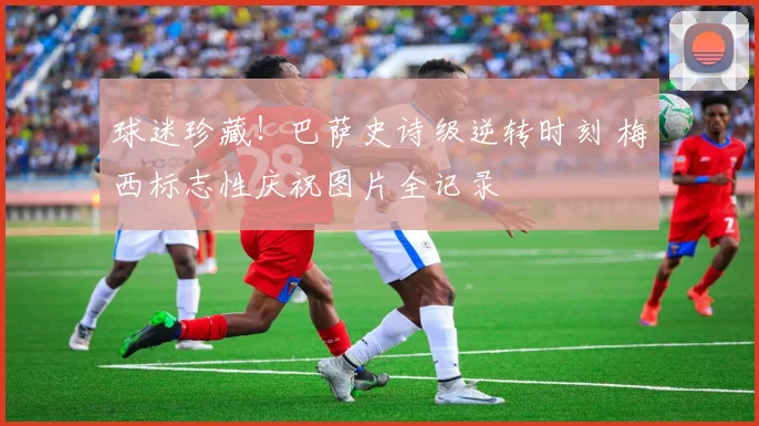 球迷珍藏！巴萨史诗级逆转时刻 梅西标志性庆祝图片全记录