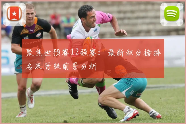 聚焦世预赛12强赛：最新积分榜排名及晋级前景分析