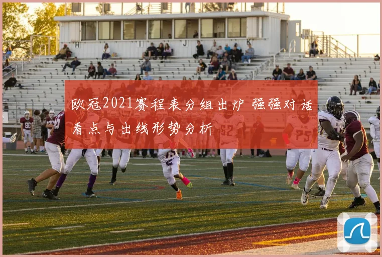 欧冠2021赛程表分组出炉 强强对话看点与出线形势分析