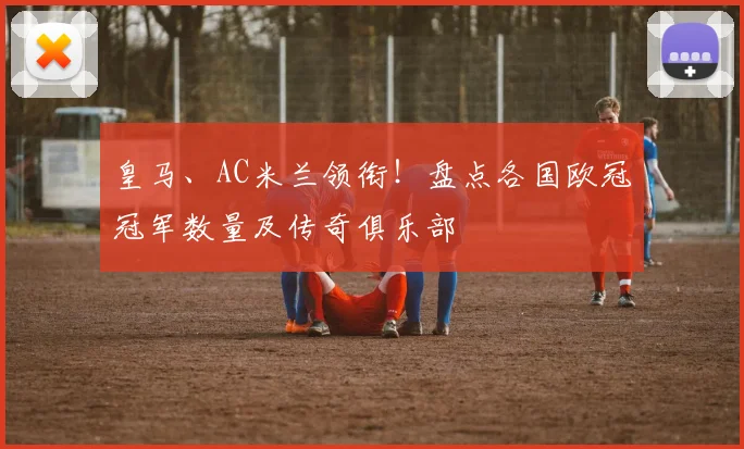 皇马、AC米兰领衔！盘点各国欧冠冠军数量及传奇俱乐部