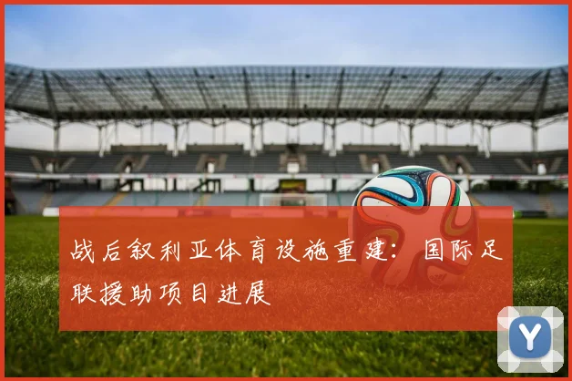 战后叙利亚体育设施重建：国际足联援助项目进展