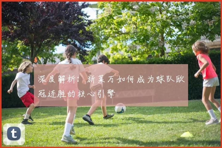 深度解析：新莱万如何成为球队欧冠连胜的核心引擎