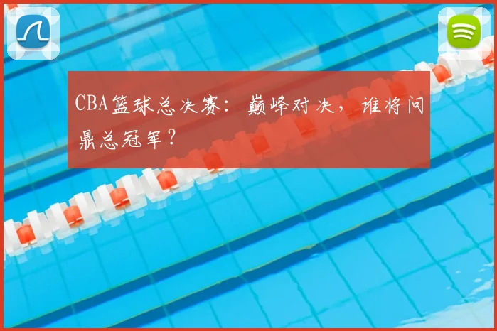 CBA篮球总决赛:巅峰对决,谁将问鼎总冠军?