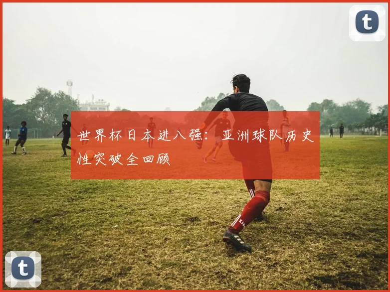 世界杯日本进八强：亚洲球队历史性突破全回顾